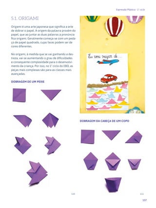 107
Expressão Plástica - 1º ciclo
5.1. ORIGAMI
Origami é uma arte japonesa que significa a arte
de dobrar o papel. A origem da palavra provém do
papel, que ao juntar as duas palavras a pronúncia
fica origami. Geralmente começa-se com um peda-
ço de papel quadrado, cujas faces podem ser de
cores diferentes.
No origami, à medida que se vai ganhando a des-
treza, vai-se aumentando o grau de dificuldades
e consequente complexidade para o desenvolvi-
mento da criança. Por isso, no 1º ciclo do EBO, as
peças mais complexas são para as classes mais
avançadas.
DOBRAGEM DE UM PEIXE
DOBRAGEM DA CABEÇA DE UM COPO
109
110 111
 