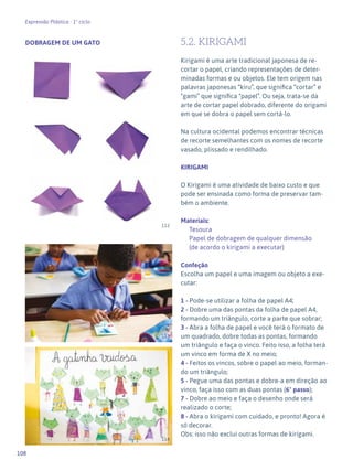 108
Expressão Plástica - 1º ciclo
DOBRAGEM DE UM GATO 5.2. KIRIGAMI
Kirigami é uma arte tradicional japonesa de re-
cortar o papel, criando representações de deter-
minadas formas e ou objetos. Ele tem origem nas
palavras japonesas “kiru”, que significa “cortar” e
“gami” que significa “papel”. Ou seja, trata-se da
arte de cortar papel dobrado, diferente do origami
em que se dobra o papel sem cortá-lo.
Na cultura ocidental podemos encontrar técnicas
de recorte semelhantes com os nomes de recorte
vasado, plissado e rendilhado.
KIRIGAMI
O Kirigami é uma atividade de baixo custo e que
pode ser ensinada como forma de preservar tam-
bém o ambiente.
Materiais:
Tesoura
Papel de dobragem de qualquer dimensão
(de acordo o kirigami a executar)
Confeção
Escolha um papel e uma imagem ou objeto a exe-
cutar:
1 - Pode-se utilizar a folha de papel A4;
2 - Dobre uma das pontas da folha de papel A4,
formando um triângulo, corte a parte que sobrar;
3 - Abra a folha de papel e você terá o formato de
um quadrado, dobre todas as pontas, formando
um triângulo e faça o vinco. Feito isso, a folha terá
um vinco em forma de X no meio;
4 - Feitos os vincos, sobre o papel ao meio, forman-
do um triângulo;
5 - Pegue uma das pontas e dobre-a em direção ao
vinco, faça isso com as duas pontas (6° passo);
7 - Dobre ao meio e faça o desenho onde será
realizado o corte;
8 - Abra o kirigami com cuidado, e pronto! Agora é
só decorar.
Obs: isso não exclui outras formas de kirigami.
113
114
112
 