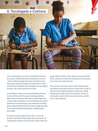 110
Expressão Plástica - 1º ciclo
116
6. Tecelagem e Costura
Com a tecelagem e a costura, pretende-se contri-
buir para o desenvolvimento psicomotor e vísuo-
-motor do(a) aluno(a). Esta área contribuirá tam-
bém para os(as) alunos(as) reconhecerem o valor
artístico dos trabalhos de tecelagem da sua região,
do país e de outras partes do mundo.
A tecelagem surgiu com a possibilidade de trans-
formar as fibras em fios para entrelaçamentos.
Além da sua vertente identitária na afirmação da
cultura cabo-verdiana, é uma atividade que requer
paciência e perseverança, pois além de contribuir
para o desenvolvimento psicomotor do(a) aluno(a),
torna o(a) aluno(a) ordenado(a), cuidadoso(a) e
preciso(a).
O tecido nasce do jogo de dois fios ou tiras se-
gundo uma determinada regra de cruzamento. O
cruzamento é entre um fio móvel, trama, entre um
grupo de fio móvel, trama, entre um grupo de fios
fixos, urdidura ou teia, de modo que a trama passe
por cima e por baixo da teia.
Para tecer é necessário que os fios estejam bem
esticados num suporte que se chama tear. Pode-se
utilizar vários tipos de teares, conforme a idade
dos(as) alunos(as). Os primeiros teares foram im-
provisados a partir de troncos de árvores, confor-
me as necessidades.
 