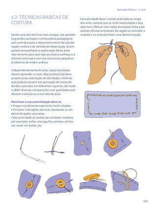 113
Expressão Plástica - 1º ciclo
6.3. TÉCNICAS BÁSICAS DE
COSTURA
Sendo uma das técnicas mais antigas, ela apresen-
ta grandes vantagens como prática pedagógica,
pois contribui para o desenvolvimento da coorde-
nação motora e do sentido de observação. Assim,
parece aconselhável a exploração desta área,
não somente para que o(a) aluno(a) a conheça e a
domine como para com ela solucionar pequenos
problemas de ordem prática.
Independentemente do sexo, os(as) alunos(as)
devem aprender a coser. O(a) professor(a) deve
proporcionar realização de atividades coletivas
que poderá consistir em aplicação de restos de
tecidos coloridos em diferentes suportes, de modo
a obter diversas composições com qualidade para
decorar a escola ou a sua sala de aula.
Para levar a sua concretização deve-se:
• Propor inicialmente exercícios muito simples;
• Fornecer indicações técnicas, baseando-se em
demonstrações concretas;
• Dar prioridade às tarefas de utilidade imediata,
por exemplo: enfiar uma agulha, pontear, alinha-
var, coser um botão, etc.
Esta atividade deve ir sendo praticada ao longo
dos anos, sempre que se sinta necessidade e seja
oportuno. Efetuar com os(as) alunos(as) visita a pe-
quenas oficinas artesanais da região ou convidar o
artesão a vir à escola fazer uma demonstração.
 