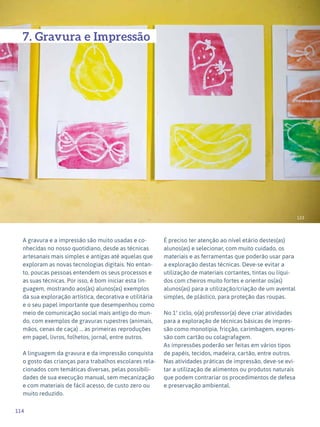 114
Expressão Plástica - 1º ciclo
123
7. Gravura e Impressão
A gravura e a impressão são muito usadas e co-
nhecidas no nosso quotidiano, desde as técnicas
artesanais mais simples e antigas até aquelas que
exploram as novas tecnologias digitais. No entan-
to, poucas pessoas entendem os seus processos e
as suas técnicas. Por isso, é bom iniciar esta lin-
guagem, mostrando aos(às) alunos(as) exemplos
da sua exploração artística, decorativa e utilitária
e o seu papel importante que desempenhou como
meio de comunicação social mais antigo do mun-
do, com exemplos de gravuras rupestres (animais,
mãos, cenas de caça) ... as primeiras reproduções
em papel, livros, folhetos, jornal, entre outros.
A linguagem da gravura e da impressão conquista
o gosto das crianças para trabalhos escolares rela-
cionados com temáticas diversas, pelas possibili-
dades de sua execução manual, sem mecanização
e com materiais de fácil acesso, de custo zero ou
muito reduzido.
É preciso ter atenção ao nível etário destes(as)
alunos(as) e selecionar, com muito cuidado, os
materiais e as ferramentas que poderão usar para
a exploração destas técnicas. Deve-se evitar a
utilização de materiais cortantes, tintas ou líqui-
dos com cheiros muito fortes e orientar os(as)
alunos(as) para a utilização/criação de um avental
simples, de plástico, para proteção das roupas.
No 1º ciclo, o(a) professor(a) deve criar atividades
para a exploração de técnicas básicas de impres-
são como monotipia, fricção, carimbagem, expres-
são com cartão ou colagrafagem.
As impressões poderão ser feitas em vários tipos
de papéis, tecidos, madeira, cartão, entre outros.
Nas atividades práticas de impressão, deve-se evi-
tar a utilização de alimentos ou produtos naturais
que podem contrariar os procedimentos de defesa
e preservação ambiental.
 