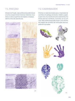 115
Expressão Plástica - 1º ciclo
7.1. FRICÇÃO
Através da fricção, o(a) professor(a) poderá levar
a turma a experimentar diversos materiais risca-
dores e várias superfícies de objetos e espaços,
dentro e fora da sala de aula.
7.2. CARIMBAGEM
Orienta-se os(as) alunos(as) para a impressão de
carimbos em pedaços de tecido, madeira, papel,
a partir de uma recolha de vários elementos/ma-
teriais naturais e artificiais, na escola, na rua, em
casa. O(a) professor(a) pode propor uma recolha
de imagens de carimbos de instituições diversas,
públicas e privadas.
124
125
 