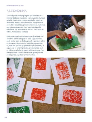 116
Expressão Plástica - 1º ciclo
7.3. MONOTIPIA
A monotipia é uma linguagem que permite uma
singularidade de impressão e envolve o(a) aluno(a)
pela fácil execução e pelos resultados plásticos
imediatos, mono e policromáticos. Nos primeiros
anos, deve-se utilizar, preferencialmente, materiais
que não coloquem em risco a segurança do(a)
estudante. Por isso, deve-se evitar a utilização de
vidros, mosaicos ou azulejos.
Pode-se aproveitar qualquer superfície lisa e não
aderente a tinta de água ou óleo. O(a) aluno(a)
pode pintar (com os dedos, pincel, esponja...) sobre
a tampa da mesa ou outro material como plásti-
co, acetato, “oleado” (tapete das lojas chinesas). A
seguir, faz-se uma impressão, pressionando, com
as mãos, uma folha de papel sobre a pintura. Com
este processo, a turma irá verificar que a pintura
passa para o papel de forma invertida.
126
127
 