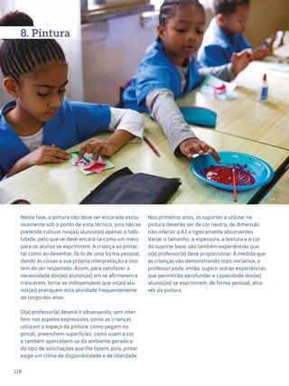 118
Expressão Plástica - 1º ciclo
129
8. Pintura
Nesta fase, a pintura não deve ser encarada exclu-
sivamente sob o ponto de vista técnico, pois não se
pretende cultivar nos(as) alunos(as) apenas a habi-
lidade, pelo que se deve encará-la como um meio
para os alunos se exprimirem. A criança ao pintar,
tal como ao desenhar, fá-lo de uma forma pessoal,
dando às coisas a sua própria interpretação e isso
tem de ser respeitado. Assim, para satisfazer a
necessidade dos(as) alunos(as) em se afirmarem e
crescerem, torna-se indispensável que os(as) alu-
nos(as) pratiquem esta atividade frequentemente
ao longo dos anos.
O(a) professor(a) deverá ir observando, sem inter-
ferir nos aspetos expressivos, como as crianças
utilizam o espaço da pintura: como pegam no
pincel, preenchem superfícies, como usam a cor
e também apercebem-se do ambiente gerado e
do tipo de solicitações que lhe fazem, pois, pintar
exige um clima de disponibilidade e de liberdade.
Nos primeiros anos, os suportes a utilizar na
pintura deverão ser de cor neutra, de dimensão
não inferior a A3 e ligeiramente absorventes.
Variar o tamanho, a espessura, a textura e a cor
do suporte base, são também experiências que
o(a) professor(a) deve proporcionar. À medida que
as crianças vão demonstrando mais iniciativa, o
professor pode, então, sugerir outras experiências
que permitirão aprofundar a capacidade dos(as)
alunos(as) se exprimirem, de forma pessoal, atra-
vés da pintura.
 