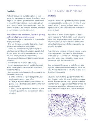119
Expressão Plástica - 1º ciclo
Finalidades
Pretende-se que o(a) aluno(a) explore as suas
sensações e emoções através da descoberta e em-
prego da cor e ainda que dê às cores no seu meio
circundante. Espera-se que o aluno, ao explorar
a cor como forma de comunicação seja capaz de,
através da pintura, tal como no desenho, expressar
as suas sensações, ideias e emoções.
Para alcançar estas finalidades, sugere-se que o(a)
professor(a) garanta condições para:
• Valorizar, esclarecer e estimular as experiências
dos(as) alunos(as);
• Criar um clima de aceitação, do direito a fazer
diferente, estimulando a criatividade;
• Estimular a autonomia dos(as) alunos(as), ou
seja, favorecer a independência com que eles(as),
de uma forma pessoal, tomem as suas decisões,
evitando assim pinturas estereotipadas;
• Confecionar tintas a partir dos recursos naturais
existentes;
• Incentivar o uso de tintas artesanais;
• Sempre que possível, sugerir aos(às) alunos(as)
temas contemplados nas matérias trabalhadas
nesse mesmo dia;
• Alertar para os principais procedimentos a ter em
conta nesta atividade:
a) pintar primeiro as superfícies grandes, dei-
xando os pormenores para o fim;
b) começar a pintar de cima para baixo, da es-
querda para a direita (no caso de trabalhar com
a mão direita);
c) nunca colocar o pincel sujo de uma cor num
recipiente que contenha outra cor, sem o lavar
primeiro;
8.1. TÉCNICAS DE PINTURA
DIGITINTA
A digitinta é uma tinta grossa que permite que se
usem os dedos (daí vem o nome) em cima de uma
superfície lisa. O suporte pode ser papel muito
espesso, cartão, uma chapa de vidro ou mesa de
tampa lavável.
Molham-se os dedos na tinta e pinta-se direta-
mente no suporte. Pode também cobrir o suporte
com a tinta, espalhada com uma trincha ou com
um pincel grosso, e depois desenha-se em cima,
retirando a tinta com um dedo, um pauzinho ou
um cabo do pincel.
Para obter uma cópia da pintura, pressiona-se uma
folha de papel em cima da superfície pintada e
obtêm-se o que se chama “uma monotipia” (mono
quer dizer uma e tipia é cópia). Às vezes, conse-
gue-se tirar mais do que uma cópia.
Uma outra experiência que se pode fazer é a de
espalhar cola numa superfície e depois pintar por
cima. A tinta movimenta-se em cima da cola crian-
do efeitos inesperados.
A digitinta é um material que permite fazer dese-
nhos livres e é muito útil para desinibir crianças e
adultos. É uma atividade lúdica que permite com-
preender como se joga com as linhas e formas. Há
crianças que, a princípio, não gostam de sujar as
mãos, mas mais tarde ou mais cedo acabam por
gostar.
130
 