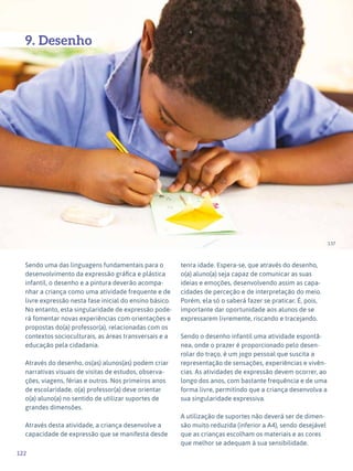 122
Expressão Plástica - 1º ciclo
137
9. Desenho
Sendo uma das linguagens fundamentais para o
desenvolvimento da expressão gráfica e plástica
infantil, o desenho e a pintura deverão acompa-
nhar a criança como uma atividade frequente e de
livre expressão nesta fase inicial do ensino básico.
No entanto, esta singularidade de expressão pode-
rá fomentar novas experiências com orientações e
propostas do(a) professor(a), relacionadas com os
contextos socioculturais, as áreas transversais e a
educação pela cidadania.
Através do desenho, os(as) alunos(as) podem criar
narrativas visuais de visitas de estudos, observa-
ções, viagens, férias e outros. Nos primeiros anos
de escolaridade, o(a) professor(a) deve orientar
o(a) aluno(a) no sentido de utilizar suportes de
grandes dimensões.
Através desta atividade, a criança desenvolve a
capacidade de expressão que se manifesta desde
tenra idade. Espera-se, que através do desenho,
o(a) aluno(a) seja capaz de comunicar as suas
ideias e emoções, desenvolvendo assim as capa-
cidades de perceção e de interpretação do meio.
Porém, ela só o saberá fazer se praticar. É, pois,
importante dar oportunidade aos alunos de se
expressarem livremente, riscando e tracejando.
Sendo o desenho infantil uma atividade espontâ-
nea, onde o prazer é proporcionado pelo desen-
rolar do traço, é um jogo pessoal que suscita a
representação de sensações, experiências e vivên-
cias. As atividades de expressão devem ocorrer, ao
longo dos anos, com bastante frequência e de uma
forma livre, permitindo que a criança desenvolva a
sua singularidade expressiva.
A utilização de suportes não deverá ser de dimen-
são muito reduzida (inferior a A4), sendo desejável
que as crianças escolham os materiais e as cores
que melhor se adequam à sua sensibilidade.
 