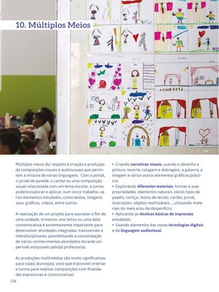 126
Expressão Plástica - 1º ciclo
144
10. Múltiplos Meios
Múltiplos meios diz respeito à criação e produção
de composições visuais e audiovisuais que permi-
tem a mistura de várias linguagens. Com o postal,
o jornal de parede, o cartaz ou uma composição
visual relacionada com um tema escolar, a turma
poderá explorar e aplicar, num único trabalho, vá-
rios elementos estudados, como textos, imagens,
sons, gráficos, vídeos, entre outros.
A realização de um projeto para assinalar o fim de
uma unidade, trimestre, ano letivo ou uma data
comemorativa é extremamente importante para
desenvolver atividades integradas, transversais e
interdisciplinares, possibilitando a consolidação
de vários conhecimentos abordados durante um
período estipulado pelo(a) professor(a).
As produções multimédias são muito significativas
para os(as) alunos(as), visto que é possível orientar
a turma para realizar composições com finalida-
des expressivas e comunicativas:
• Criando narrativas visuais, usando o desenho e
pintura, recorte, colagem e dobragem, a palavra, a
imagem e vários outros elementos gráficos/plásti-
cos.
• Explorando diferentes materiais, formas e suas
propriedades: elementos naturais, vários tipos de
papéis, cortiça, restos de tecido, cartão, jornal,
ilustrações, objetos reutilizáveis..., utilizando mate-
riais do meio e/ou de desperdício;
• Aplicando as técnicas básicas de impressão
estudadas;
• Usando elementos das novas tecnologias digitais
e da linguagem audiovisual.
 