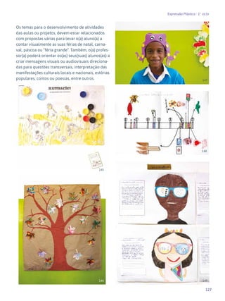 127
Expressão Plástica - 1º ciclo
Os temas para o desenvolvimento de atividades
das aulas ou projetos, devem estar relacionados
com propostas várias para levar o(a) aluno(a) a
contar visualmente as suas férias de natal, carna-
val, páscoa ou “féria grande”. Também, o(a) profes-
sor(a) poderá orientar os(as) seus(suas) alunos(as) a
criar mensagens visuais ou audiovisuais direciona-
das para questões transversais, interpretação das
manifestações culturais locais e nacionais, estórias
populares, contos ou poesias, entre outros.
145
146
148
149
147
 