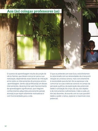Expressão Musical - 1º ciclo
12
O sucesso da aprendizagem resulta da junção de
vários fatores, que devem concorrer para a sua
realização, dependendo esses fatores da interação
entre todos os intervenientes do processo ensino-
-aprendizagem. Sendo o(a) professor(a) um desses
intervenientes, deverá primar pelo favorecimento
de aprendizagens significativas, que integrem
conhecimentos adquiridos previamente pelo(a)
aluno(a) e que sejam altamente motivadoras e
com funcionalidade para a vida.
O que se pretende com este Guia, está diretamen-
te relacionado com as necessidades da criança em
relação ao universo sonoro, mais concretamente
à necessidade que ela tem de se expressar e de
comunicar as suas vivências sonoras no campo da
perceção auditiva, da exploração das potenciali-
dades e utilização do corpo, da voz, dos objetos
e de instrumentos rudimentares. Cabe a cada um
dos (as) docentes, de acordo com as suas possibili-
dades e poder criativo, explorar e maximizar esse
potencial.
Aos (às) colegas professores (as)
 
