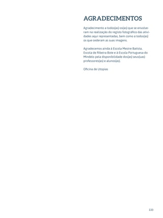 133
AGRADECIMENTOS
Agradecimento a todos(as) os(as) que se envolve-
ram na realização do registo fotográfico das ativi-
dades aqui representadas, bem como a todos(as)
os que cederam as suas imagens.
Agradecemos ainda à Escola Mestre Batista,
Escola de Ribeira Bote e à Escola Portuguesa do
Mindelo pela disponibilidade dos(as) seus(uas)
professores(as) e alunos(as).
Oficina de Utopias
 