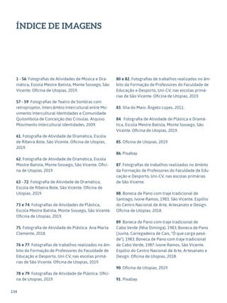 134
ÍNDICE DE IMAGENS
1 - 56. Fotografias de Atividades de Música e Dra-
mática, Escola Mestre Batista, Monte Sossego, São
Vicente. Oficina de Utopias, 2019.
57 - 59. Fotografias de Teatro de Sombras com
retroprojetor, Intercâmbio Intercultural entre Mo-
vimento Intercultural Identidades e Comunidade
Quilombola de Conceição das Crioulas. Arquivo
Movimento Intercultural Identidades, 2009.
61. Fotografia de Atividade de Dramática, Escola
de Ribeira Bote, São Vicente. Oficina de Utopias,
2019.
62. Fotografia de Atividade de Dramática, Escola
Mestre Batista, Monte Sossego, São Vicente. Ofici-
na de Utopias, 2019.
63 - 72. Fotografia de Atividade de Dramática,
Escola de Ribeira Bote, São Vicente. Oficina de
Utopias, 2019.
73 e 74. Fotografias de Atividades de Plástica,
Escola Mestre Batista, Monte Sossego, São Vicente.
Oficina de Utopias, 2019.
75. Fotografia de Atividade de Plástica. Ana Marta
Clemente, 2018.
76 e 77. Fotografias de trabalhos realizados no âm-
bito da Formação de Professores do Faculdade de
Educação e Desporto, Uni-CV, nas escolas primá-
rias de São Vicente. Oficina de Utopias, 2019.
78 e 79. Fotografias de Atividade de Plástica. Ofici-
na de Utopias, 2019.
80 e 82. Fotografias de trabalhos realizados no âm-
bito da Formação de Professores do Faculdade de
Educação e Desporto, Uni-CV, nas escolas primá-
rias de São Vicente. Oficina de Utopias, 2019.
83. Ilha do Maio. Ângelo Lopes, 2011.
84. Fotografia de Atividade de Plástica e Dramá-
tica, Escola Mestre Batista, Monte Sossego, São
Vicente. Oficina de Utopias, 2019.
85. Oficina de Utopias, 2019.
86. Pixabay.
87. Fotografias de trabalhos realizados no âmbito
da Formação de Professores do Faculdade de Edu-
cação e Desporto, Uni-CV, nas escolas primárias
de São Vicente.
88. Boneca de Pano com traje tradicional de
Santiago, Ivone Ramos, 1983, São Vicente. Espólio
do Centro Nacional de Arte, Artesanato e Design.
Oficina de Utopias, 2018.
89. Boneca de Pano com traje tradicional de
Cabo Verde (Nha Diminga), 1983; Boneca de Pano
(Juvita, Carregadeira de Cais, "Ó que carga pesó-
de"), 1983; Boneca de Pano com traje tradicional
de Cabo Verde, 1987. Ivone Ramos, São Vicente.
Espólio do Centro Nacional de Arte, Artesanato e
Design. Oficina de Utopias, 2018.
90. Oficina de Utopias, 2019.
91. Pixabay.
 