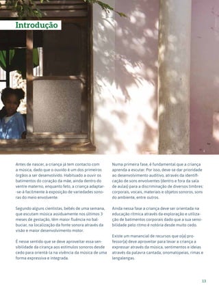 13
Expressão Musical - 1º ciclo
Introdução
Antes de nascer, a criança já tem contacto com
a música, dado que o ouvido é um dos primeiros
órgãos a ser desenvolvido. Habituado a ouvir os
batimentos do coração da mãe, ainda dentro do
ventre materno, enquanto feto, a criança adaptar-
-se-á facilmente à exposição de variedades sono-
ras do meio envolvente.
Segundo alguns cientistas, bebés de uma semana,
que escutam música assiduamente nos últimos 3
meses de gestação, têm maior fluência no bal-
buciar, na localização da fonte sonora através da
visão e maior desenvolvimento motor.
É nesse sentido que se deve aproveitar essa sen-
sibilidade da cirança aos estímulos sonoros desde
cedo para orientá-la na vivência da música de uma
forma expressiva e integrada.
Numa primeira fase, é fundamental que a criança
aprenda a escutar. Por isso, deve-se dar prioridade
ao desenvolvimento auditivo, através da identifi-
cação de sons envolventes (dentro e fora da sala
de aulas) para a discriminação de diversos timbres:
corporais, vocais, materiais e objetos sonoros, sons
do ambiente, entre outros.
Ainda nessa fase a criança deve ser orientada na
educação rítmica através da exploração e utiliza-
ção de batimentos corporais dado que a sua sensi-
bilidade pelo ritmo é notória desde muito cedo.
Existe um manancial de recursos que o(a) pro-
fessor(a) deve aproveitar para levar a criança a
expressar através da música, sentimentos e ideias
através da palavra cantada, onomatopeias, rimas e
lengalengas.
1
 