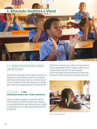 Expressão Musical - 1º ciclo
14
1.1. SONS NATURAIS E SONS
ARTIFICIAIS
Através das qualidades do som, deve-se apelar ao
respeito e à valorização do silêncio e ao apreço
pelos sons da natureza. Deve-se, portanto, propor-
cionar a audição de sons em diferentes contextos
(sons reais, sons produzidos) dentro e fora da sala.
ATIVIDADE 1 1º ANO
Identificação de Sons reais - Ruídos espontâneos
Levar as crianças a jogarem o jogo do silêncio.
Durante alguns momentos ficam todas caladas,
em completo silêncio, para poderem ouvir melhor
os sons naturais e os ruídos espontâneos do meio
envolvente.
Solicitar às crianças que cruzem os braços sobre a
mesa e que apoiem neles a cabeça. Cada uma vai
escutar todo o tipo de som que conseguir.
Ao fim de alguns minutos, perguntar o que é que
escutaram e felicitá-las pelo resultado da escuta.
Sons naturais espontâneo
2
3
1. Educação Auditiva e Vocal
 