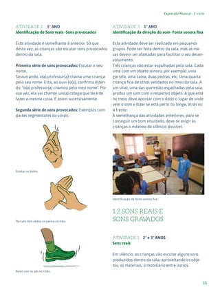 15
Expressão Musical - 1º ciclo
ATIVIDADE 2 1º ANO
Identificação de Sons reais -Sons provocados
Esta atividade é semelhante à anterior. Só que
desta vez, as crianças vão escutar sons provocados
dentro da sala.
Primeira série de sons provocados: Escutar o seu
nome.
Sussurrando, o(a) professor(a) chama uma criança
pelo seu nome. Esta, ao ouvi-lo(a), confirma dizen-
do: “o(a) professor(a) chamou pelo meu nome”. Por
sua vez, ela vai chamar um(a) colega que terá de
fazer a mesma coisa. E assim sucessivamente.
Segunda série de sons provocados: Exemplos com
partes segmentares do corpo.
Estalar os dedos;
Percutir dois dedos na palma da mão;
Bater com os pés no chão.
ATIVIDADE 3 1º ANO
Identificação da direção do som- Fonte sonora fixa
Esta atividade deve ser realizada em pequenos
grupos. Pode ser feita dentro da sala, mas as me-
sas devem ser afastadas para facilitar o seu desen-
volvimento.
Três crianças vão estar espalhadas pela sala. Cada
uma com um objeto sonoro, por exemplo: uma
garrafa, uma caixa, duas pedras, etc. Uma quarta
criança fica de olhos vendados no meio da sala. A
um sinal, uma das que estão espalhadas pela sala,
produz um som com o respetivo objeto. A que está
no meio deve apontar com o dedo o lugar de onde
vem o som e dizer se está perto ou longe, atrás ou
à frente.
À semelhança das atividades anteriores, para se
conseguir um bom resultado, deve-se exigir às
crianças o máximo de silêncio possível.
Identificação da fonte sonora fixa
1.2 SONS REAIS E
SONS GRAV
ADOS
ATIVIDADE 1 2º e 3º ANOS
Sons reais
Em silêncio, as crianças vão escutar alguns sons
produzidos dentro da sala, aproveitando os obje-
tos, os materiais, o mobiliário entre outros.
4
 