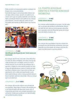 Expressão Musical - 1º ciclo
16
Pode-se pedir à criança para apoiar a cabeça nos
braços com a cara escondida.
Exemplo de alguns sons provocados: deixar cair
um lápis sobre a mesa, sacudir um caderno, es-
crever com o giz no quadro batendo com este etc.
Após a produção desses sons pede-se às crianças
para falarem, uma de cada vez; sobre os sons
escutados felicitando-as (Muito bem! Isso mesmo
etc.).
ATIVIDADE 2 2º ANO
Identificação da direção do som- Fonte sonora em
movimento
As crianças vão formar uma roda. Uma delas fica
no meio de olhos vendados. Uma das crianças da
roda vai estar com um objeto sonoro ou instru-
mento musical. A um sinal do (a) professor (a), a
que tem o objeto ou instrumento produz um som
e logo de seguida passa-o para a criança ao lado
que fará a mesma coisa. A que está no meio vai
apontando com o dedo acompanhando o som.
Será substituída por outra criança quando o(a) pro-
fessor (a) bater palmas e ela então indica a criança
que a vai substituir.
ATIVIDADE 3 2º e 3º ANOS
As crianças vão escutar alguns sons através de
um gravador. Após algum tempo e de acordo com
a sua identificação vão descrever esses sons. É
importante que esses sons estejam gravados com
suficiente nitidez para poderem ser identificados
sem problema pela criança.
1.3. FONTES SONORAS
DIRETAS E FONTES SONORAS
INDIRETAS
ATIVIDADE 1 4º ANO
Fontes sonoras diretas
As crianças estão divididas em grupos. Um de cada
vez, os grupos vão produzir diretamente, diferen-
tes tipos de som, para os outros grupos adivinha-
rem, exemplo: sons de diferentes partes do corpo,
sons de objetos diversos, etc.
ATIVIDADE 2 4º ANO
Fontes sonoras indiretas
As crianças são convidadas a escutar através da
gravação sons de diferentes ambientes como por
exemplo sons da cidade, do campo, da praia etc.
Após isso descrevem o que escutaram.
5
 