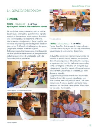 17
Expressão Musical - 1º ciclo
1.4. QUALIDADES DO SOM
TIMBRE
TIMBRE - ATIVIDADE 1 1 e 2º Anos
Apreciação do timbre de diferentes fontes sonoras
Para trabalhar o timbre, deve-se realizar ativida-
des em que a criança terá que identificar e produ-
zir timbres de diferentes fontes sonoras. A criança
será sensibilizada para respeitar o ambiente,
interiorizando a teoria dos três Rs, ao recolher ma-
teriais de desperdício para realização de trabalhos
expressivos. O (A) professor(a) pede aos (às) alunos
(as) para recolherem materiais diversos.
Todo esse material será explorado, tirando partido
das suas potencialidades tímbricas, em posteriores
trabalhos expressivos: dramatização, teatro de
fantoches, contos, poesias etc.
Timbre de mãos friccionadas e percutidas.
Timbre do papel
Timbre do plástico
TIMBRE - ATIVIDADE 2 3º e 4º ANOS
Formar duas filas de crianças, de costas voltadas.
O número de crianças por fila varia de acordo com
a quantidade de instrumentos disponíveis.
As duas filas contêm os mesmos instrumentos. No
entanto, os alunos com os mesmos instrumentos
devem ficar em posições diferentes. Por exemplo,
se o primeiro aluno da fila da frente tiver um cho-
calho a criança de costas terá um triangulo. O(a)
colega com o chocalho, na outra fila, para ficar um
pouco distante, deverá estar colocado(a) a partir
da quarta posição.
O(a) professor(a) indica uma criança de uma das
filas (frente ou trás), tocando na cabeça e sem
dizer o nome, e esta irá produzir o som com o seu
instrumento. A criança que terá o mesmo instru-
mento na fila contrária, irá responder produzindo,
por sua vez, o mesmo som.
Timbre de instrumentos
6
7
8
9
 
