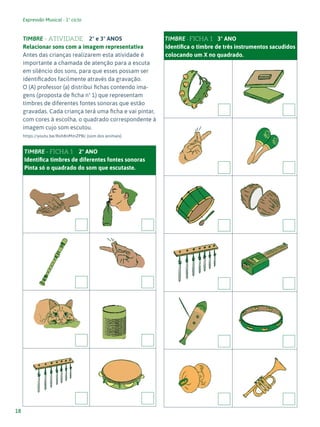 Expressão Musical - 1º ciclo
18
TIMBRE - ATIVIDADE 2º e 3º ANOS
Relacionar sons com a imagem representativa
Antes das crianças realizarem esta atividade é
importante a chamada de atenção para a escuta
em silêncio dos sons, para que esses possam ser
identificados facilmente através da gravação.
O (A) professor (a) distribui fichas contendo ima-
gens (proposta de ficha nº 1) que representam
timbres de diferentes fontes sonoras que estão
gravadas. Cada criança terá uma ficha e vai pintar,
com cores à escolha, o quadrado correspondente à
imagem cujo som escutou.
https://youtu.be/Roh8nMmZPBc (som dos animais)
TIMBRE - FICHA 1 2º ANO
Identifica timbres de diferentes fontes sonoras
Pinta só o quadrado do som que escutaste.
TIMBRE - FICHA 1 3º ANO
Identifica o timbre de três instrumentos sacudidos
colocando um X no quadrado.
 