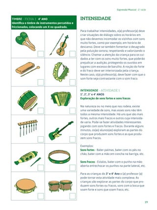 19
Expressão Musical - 1º ciclo
TIMBRE - FICHA 1 4º ANO
Identifica o timbre de instrumentos percutidos e
friccionados, colocando um X no quadrado.
INTENSIDADE
Para trabalhar intensidades, o(a) professor(a) deve
criar situações de diálogo sobre os horários em
que não devemos incomodar os vizinhos com sons
muito fortes, como por exemplo, em horário de
descanso. Deve-se também fomentar o desagrado
pela poluição sonora, respeitando e valorizando o
silêncio. Chamar a atenção da criança para os cui-
dados a ter com os sons muito fortes, que poderão
prejudicar a audição, protegendo os ouvidos em
lugares com excesso de barulho. A noção do forte
e do fraco deve ser interiorizada pela criança.
Neste caso, o(a) professor(a), deve fazer com que o
som forte seja contrastante com o som fraco.
INTENSIDADE - ATIVIDADE 1
1º, 2º, 3º e 4º ANOS
Exploração de sons fortes e sons fracos
Na natureza ou no meio que nos rodeia, existe
uma variedade de sons, mas esses sons não têm
todos a mesma intensidade. Há uns que são mais
fortes, outros mais fracos e outros cuja intensida-
de varia. Pode-se fazer atividades interessantes
jogando com sons fortes e fracos. Durante alguns
minutos, os(as) alunos(as) exploram as partes do
corpo que produzem sons fortes e as que produ-
zem sons fracos.
Exemplos:
Sons fortes - Bater palmas, bater com os pés no
chão, bater com a mão em concha na barriga, etc.
Sons fracos - Estalos, bater com o punho na mão
aberta entrechocar os punhos na parte lateral, etc.
Para as crianças do 3º e 4º Ano o (a) professor (a)
pode tornar esta atividade mais complexa. As
crianças vão explorar as partes do corpo que pro-
duzem sons fortes ou fracos, sons com a boca que
soam forte e sons que soam fraco, etc.
 
