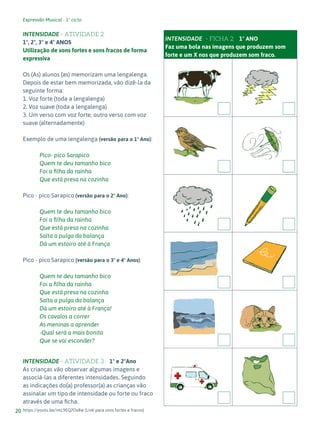 Expressão Musical - 1º ciclo
20
INTENSIDADE - ATIVIDADE 2
1º, 2º, 3º e 4º ANOS
Utilização de sons fortes e sons fracos de forma
expressiva
Os (As) alunos (as) memorizam uma lengalenga.
Depois de estar bem memorizada, vão dizê-la da
seguinte forma:
1. Voz forte (toda a lengalenga)
2. Voz suave (toda a lengalenga)
3. Um verso com voz forte, outro verso com voz
suave (alternadamente)
Exemplo de uma lengalenga (versão para o 1º Ano):
Pico- pico Sarapico
Quem te deu tamanho bico
Foi a filha da rainha
Que está presa na cozinha
Pico - pico Sarapico (versão para o 2º Ano):
Quem te deu tamanho bico
Foi a filha da rainha
Que está presa na cozinha
Salta a pulga da balança
Dá um estoiro até à França
Pico - pico Sarapico (versão para o 3º e 4º Anos):
Quem te deu tamanho bico
Foi a filha da rainha
Que está presa na cozinha
Salta a pulga da balança
Dá um estoiro até à França!
Os cavalos a correr
As meninas a aprender
-Qual será a mais bonita
Que se vai esconder?
INTENSIDADE - ATIVIDADE 3 1º e 2ºAno
As crianças vão observar algumas imagens e
associá-las a diferentes intensidades. Seguindo
as indicações do(a) professor(a) as crianças vão
assinalar um tipo de intensidade ou forte ou fraco
através de uma ficha.
https://youtu.be/imL9EQ7Os8w (Link para sons fortes e fracos)
INTENSIDADE- - FICHA 2 1º ANO
Faz uma bola nas imagens que produzem som
forte e um X nos que produzem som fraco.
 