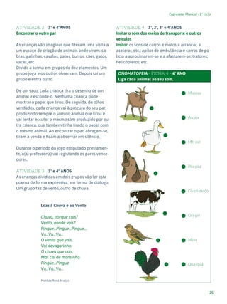 25
Expressão Musical - 1º ciclo
ATIVIDADE 2 3º e 4ºANOS
Encontrar o outro par
As crianças vão imaginar que fizeram uma visita a
um espaço de criação de animais onde viram: ca-
bras, galinhas, cavalos, patos, burros, cães, gatos,
vacas, etc.
Dividir a turma em grupos de dez elementos. Um
grupo joga e os outros observam. Depois sai um
grupo e entra outro.
De um saco, cada criança tira o desenho de um
animal e esconde-o. Nenhuma criança pode
mostrar o papel que tirou. De seguida, de olhos
vendados, cada criança vai à procura do seu par,
produzindo sempre o som do animal que tirou e
vai tentar escutar o mesmo som produzido por ou-
tra criança, que também tinha tirado o papel com
o mesmo animal. Ao encontrar o par, abraçam-se,
tiram a venda e ficam a observar em silêncio.
Durante o período do jogo estipulado previamen-
te, o(a) professor(a) vai registando os pares vence-
dores.
ATIVIDADE 3 3º e 4º ANOS
As crianças divididas em dois grupos vão ler este
poema de forma expressiva, em forma de diálogo.
Um grupo faz de vento, outro de chuva.
Loas à Chuva e ao Vento
Chuva, porque cais?
Vento, aonde vais?
Pingue...Pingue...Pingue...
Vu...Vu...Vu...
Ó vento que vais,
Vai devagarinho.
Ó chuva que cais,
Mas cai de mansinho.
Pingue...Pingue
Vu...Vu...Vu…
Matilde Rosa Araújo
ATIVIDADE 4 1º, 2º, 3º e 4ºANOS
Imitar o som dos meios de transporte e outros
veículos
Imitar: os sons de carros e motos a arrancar, a
acelerar, etc.; apitos de ambulância e carros de po-
lícia a aproximarem-se e a afastarem-se; tratores;
helicópteros; etc.
ONOMATOPEIA - FICHA 4 - 4º ANO
Liga cada aniimal ao seu som.
Muuuu
Au au
Mé-mé
Piu-piu
Có-có-ricóo
Gri-gri
Miau
Quá-quá
 