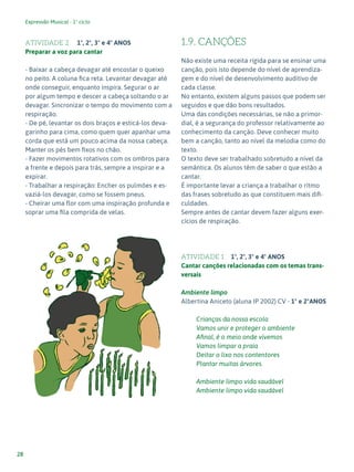 Expressão Musical - 1º ciclo
28
ATIVIDADE 2 1º, 2º, 3º e 4º ANOS
Preparar a voz para cantar
- Baixar a cabeça devagar até encostar o queixo
no peito. A coluna fica reta. Levantar devagar até
onde conseguir, enquanto inspira. Segurar o ar
por algum tempo e descer a cabeça soltando o ar
devagar. Sincronizar o tempo do movimento com a
respiração.
- De pé, levantar os dois braços e esticá-los deva-
garinho para cima, como quem quer apanhar uma
corda que está um pouco acima da nossa cabeça.
Manter os pés bem fixos no chão.
- Fazer movimentos rotativos com os ombros para
a frente e depois para trás, sempre a inspirar e a
expirar.
- Trabalhar a respiração: Encher os pulmões e es-
vaziá-los devagar, como se fossem pneus.
- Cheirar uma flor com uma inspiração profunda e
soprar uma fila comprida de velas.
1.9. CANÇÕES
Não existe uma receita rígida para se ensinar uma
canção, pois isto depende do nível de aprendiza-
gem e do nível de desenvolvimento auditivo de
cada classe.
No entanto, existem alguns passos que podem ser
seguidos e que dão bons resultados.
Uma das condições necessárias, se não a primor-
dial, é a segurança do professor relativamente ao
conhecimento da canção. Deve conhecer muito
bem a canção, tanto ao nível da melodia como do
texto.
O texto deve ser trabalhado sobretudo a nível da
semântica. Os alunos têm de saber o que estão a
cantar.
É importante levar a criança a trabalhar o ritmo
das frases sobretudo as que constituem mais difi-
culdades.
Sempre antes de cantar devem fazer alguns exer-
cícios de respiração.
ATIVIDADE 1 1º, 2º, 3º e 4º ANOS
Cantar canções relacionadas com os temas trans-
versais
Ambiente limpo
Albertina Aniceto (aluna IP 2002) CV - 1º e 2ºANOS
Crianças da nossa escola
Vamos unir e proteger o ambiente
Afinal, é o meio onde vivemos
Vamos limpar a praia
Deitar o lixo nos contentores
Plantar muitas árvores.
Ambiente limpo vida saudável
Ambiente limpo vida saudável
 
