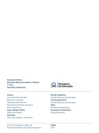 Educação Artística
Expressão Musical, Dramática e Plástica
1º ciclo
Guia do(a) professor(a)
Autores
Jair André Pinto dos Reis
Manuel Lima Fortes
Margarida Brito Martins
Maria Celmira Morais Veríssimo
Maria Paula Brito
Capa e Design Gráfico
Oficina de Utopias
Ilustração
Oficina de Utopias - Gilardi Reis
Este Livro respeita as regras do
Acordo Ortográfico da Língua Portuguesa.
Revisão Linguística
Direção Nacional de Educação
Coordenação Geral
Direção Nacional de Educação
Editor
Ministério da Educação
Impressão e Acabamento
Tipografia Santos
Edição
2019
 