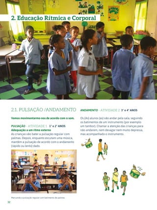 Expressão Musical - 1º ciclo
32
2.1. PULSAÇÃO /ANDAMENTO
Vamos movimentarmo-nos de acordo com o som.
PULSAÇÃO - ATIVIDADE 1 1º e 2º ANOS
Adequação a um ritmo externo
As crianças vão bater a pulsação regular com
palmas. Depois, enquanto escutam uma música,
mantêm a pulsação de acordo com o andamento
(rápido ou lento) dado.
Marcando a pulsação regular com batimento de palmas.
ANDAMENTO - ATIVIDADE 2 3º e 4º ANOS
Os (As) alunos (as) vão andar pela sala, seguindo
os batimentos de um instrumento (por exemplo
um tambor). Chamar a atenção das crianças para
não andarem, nem devagar nem muito depressa,
mas acompanhado o instrumento.
11
12
2. Educação Rítmica e Corporal
 