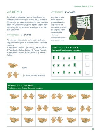 33
Expressão Musical - 1º ciclo
2.2. RITMO
As primeiras atividades com o ritmo devem ser
feitas através da imitação rítmica. O (A) professor
(a) começa por bater ritmos simples com palmas e
pede aos (as) alunos (as) para repetir. Depois apre-
senta sequências de ritmos através de fichas para
eles (as) lerem.
ATIVIDADE 1 1º e 2º ANOS
As crianças vão executar o ritmo com palmas,
seguindo as imagens. A leitura soará da seguinte
maneira:
1ª Sequência - Palma ( ), Palma ( ), Palma, Palma.
2ª Sequência - Palma, Palma ( ), Palma, Palma ( )
3ª Sequência - Palma, Palma, Palma ( ), Palma,
Palma.
		 Palma
		 ( ) – Silêncio (mãos abertas)
RITMO FICHA 5 1º e 2º ANOS
Produzir os sons de acordo com a imagem.
ATIVIDADE 2 3º e 4º ANOS
As crianças vão
fazer a corres-
pondência entre
as palavras e o
seu respetivo ritmo.
De seguida leem
as sequências
rítmicas.
Correspondência entre a
palavra e o seu ritmo.
RITMO - FICHA 5- 3º e 4º ANOS
Marca um X no ritmo que escutaste.
 