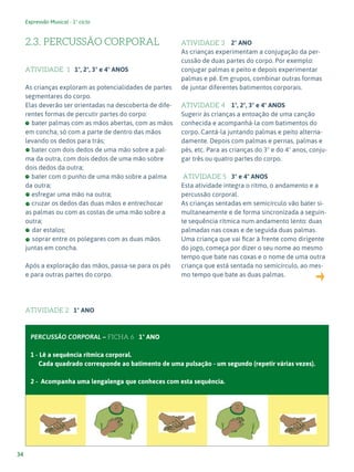 Expressão Musical - 1º ciclo
34
2.3. PERCUSSÃO CORPORAL
ATIVIDADE 1 1º, 2º, 3º e 4º ANOS
As crianças exploram as potencialidades de partes
segmentares do corpo.
Elas deverão ser orientadas na descoberta de dife-
rentes formas de percutir partes do corpo:
bater palmas com as mãos abertas, com as mãos
em concha, só com a parte de dentro das mãos
levando os dedos para trás;
bater com dois dedos de uma mão sobre a pal-
ma da outra, com dois dedos de uma mão sobre
dois dedos da outra;
bater com o punho de uma mão sobre a palma
da outra;
esfregar uma mão na outra;
cruzar os dedos das duas mãos e entrechocar
as palmas ou com as costas de uma mão sobre a
outra;
- dar estalos;
- soprar entre os polegares com as duas mãos
juntas em concha.
Após a exploração das mãos, passa-se para os pés
e para outras partes do corpo.
ATIVIDADE 2 1º ANO
ATIVIDADE 3 2º ANO
As crianças experimentam a conjugação da per-
cussão de duas partes do corpo. Por exemplo:
conjugar palmas e peito e depois experimentar
palmas e pé. Em grupos, combinar outras formas
de juntar diferentes batimentos corporais.
ATIVIDADE 4 1º, 2º, 3º e 4º ANOS
Sugerir às crianças a entoação de uma canção
conhecida e acompanhá-la com batimentos do
corpo. Cantá-la juntando palmas e peito alterna-
damente. Depois com palmas e pernas, palmas e
pés, etc. Para as crianças do 3º e do 4º anos, conju-
gar três ou quatro partes do corpo.
ATIVIDADE 5 3º e 4º ANOS
Esta atividade integra o ritmo, o andamento e a
percussão corporal.
As crianças sentadas em semicírculo vão bater si-
multaneamente e de forma sincronizada a seguin-
te sequência rítmica num andamento lento: duas
palmadas nas coxas e de seguida duas palmas.
Uma criança que vai ficar à frente como dirigente
do jogo, começa por dizer o seu nome ao mesmo
tempo que bate nas coxas e o nome de uma outra
criança que está sentada no semicírculo, ao mes-
mo tempo que bate as duas palmas.
PERCUSSÃO CORPORAL – FICHA 6 1º ANO
1 - Lê a sequência rítmica corporal.
Cada quadrado corresponde ao batimento de uma pulsação - um segundo (repetir várias vezes).
2 - Acompanha uma lengalenga que conheces com esta sequência.
 