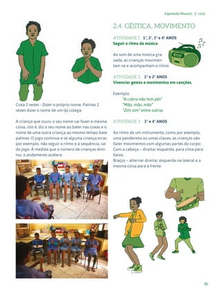 35
Expressão Musical - 1º ciclo
			
Coxa 2 vezes - Dizer o próprio nome. Palmas 2
vezes dizer o nome de um (a) colega.
A criança que ouviu o seu nome vai fazer a mesma
coisa, isto é, diz o seu nome ao bater nas coxas e o
nome de uma outra criança ao mesmo tempo bate
palmas. O jogo continua e se alguma criança errar,
por exemplo, não seguir o ritmo e a sequência, sai
do jogo. À medida que o número de crianças dimi-
nui, o andamento acelera.
2.4. GÉSTICA, MOVIMENTO
ATIVIDADE 1 1º, 2º, 3º e 4º ANOS
Seguir o ritmo da música
Ao som de uma música gra-
vada, as crianças movimen-
tam-se e acompanham o ritmo.
ATIVIDADE 2 1º e 2º ANOS
Vivenciar gestos e movimentos em canções.
Exemplo:
“A cobra não tem pés”
“Mão, mão, mão”
“Zim zim” entre outras
ATIVIDADE 3 3º e 4º ANOS
Ao ritmo de um instrumento, como por exemplo,
uma pandeireta ou umas clavas, as crianças vão
fazer movimentos com algumas partes do corpo:
Com a cabeça – direita/ esquerda, para cima para
baixo.
Braços – alternar direita/ esquerda na lateral e a
mesma coisa para a frente.
13
14
 