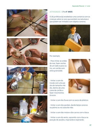 37
Expressão Musical - 1º ciclo
ATIVIDADE 3 3º e 4º ANOS
O (A) professor(a) estabelece uma conversa com as
crianças sobre os sons que existem na natureza e
que podem ser imitados com objetos sonoros.
Por exemplo:
- Para imitar as ondas
do mar, fazer oscilar,
de um lado e para ou-
tro, um cartão com
areia granulada.
- Imitar o som do
trovão com uma pe-
dra de tamanho mé-
dio, dentro de uma
caixa de cartão e
fazer movimentos
bruscos.
- Imitar o som da chuva com os sacos de plástico.
- Imitar o som dos pardais, dando beijos sonoros
na palma ou na costa da mão.
- Imitar o som das motas e dos carros com a boca.
- Imitar o som do vento, soprando com a boca na
posição de assobio, inspirando e expirando.
18
19
20
21
22
23
24
 