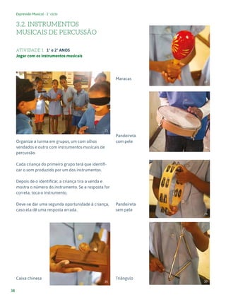 Expressão Musical - 1º ciclo
38
3.2. INSTRUMENTOS
MUSICAIS DE PERCUSSÃO
ATIVIDADE 1 1º e 2º ANOS
Jogar com os instrumentos musicais
Organize a turma em grupos, um com olhos
vendados e outro com instrumentos musicais de
percussão.
Cada criança do primeiro grupo terá que identifi-
car o som produzido por um dos instrumentos.
Depois de o identificar, a criança tira a venda e
mostra o número do instrumento. Se a resposta for
correta, toca o instrumento.
Deve-se dar uma segunda oportunidade à criança,
caso ela dê uma resposta errada.
Caixa chinesa
Maracas
Pandeireta
com pele
Pandeireta
sem pele
Triângulo
25
26
27
28
29
30
 