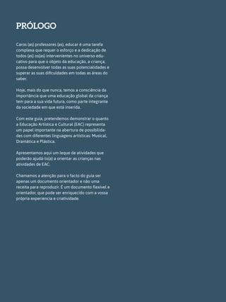 PRÓLOGO
Caros (as) professores (as), educar é uma tarefa
complexa que requer o esforço e a dedicação de
todos (as) os(as) intervenientes no universo edu-
cativo para que o objeto da educação, a criança,
possa desenvolver todas as suas potencialidades e
superar as suas dificuldades em todas as áreas do
saber.
Hoje, mais do que nunca, temos a consciência da
importância que uma educação global da criança
tem para a sua vida futura, como parte integrante
da sociedade em que está inserida.
Com este guia, pretendemos demonstrar o quanto
a Educação Artística e Cultural (EAC) representa
um papel importante na abertura de possibilida-
des com diferentes linguagens artísticas: Musical,
Dramática e Plástica.
Apresentamos aqui um leque de atividades que
poderão ajudá-lo(a) a orientar as crianças nas
atividades de EAC.
Chamamos a atenção para o facto do guia ser
apenas um documento orientador e não uma
receita para reproduzir. É um documento flexível e
orientador, que pode ser enriquecido com a vossa
própria experiencia e criatividade.
 