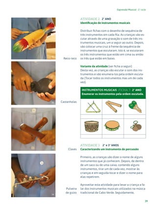 39
Expressão Musical - 1º ciclo
Reco-reco
Castanholas
Claves
Pulseira
de guizo
ATIVIDADE 2 2º ANO
Identificação de instrumentos musicais
Distribuir fichas com o desenho de sequência de
três instrumentos em cada fila. As crianças vão es-
cutar através de uma gravação o som de três ins-
trumentos musicais, um a seguir ao outro. Depois,
vão colocar uma cruz à frente da sequência de
instrumentos que escutaram. Isto é, se escutaram
os três instrumentos que estão em cima ou então
os três que estão em baixo.
Variante da atividade (ver ficha a seguir)
Desta vez, as crianças vão escutar o som dos ins-
trumentos e vão enumera-los pela ordem escuta-
da (Tocar todos os instrumentos mas um de cada
vez).
INSTRUMENTOS MUSICAIS -FICHA 7- 2º ANO
Enumerar os instrumentos pela ordem escutada.
ATIVIDADE 3 2º e 3º ANOS
Caracterizando um instrumento de percussão
Primeiro, as crianças vão dizer o nome de alguns
instrumentos que já conhecem. Depois, de dentro
de um saco ou de uma caixa, contendo alguns
instrumentos, tirar um de cada vez, mostrar às
crianças e em seguida tocar e dizer o nome para
elas repetirem.
Aproveitar esta atividade para levar a criança a fa-
lar dos instrumentos musicais utilizados na música
tradicional de Cabo Verde. Seguidamente,
33
31
32
34
 
