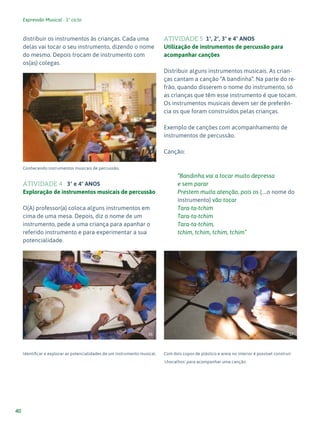 Expressão Musical - 1º ciclo
40
distribuir os instrumentos às crianças. Cada uma
delas vai tocar o seu instrumento, dizendo o nome
do mesmo. Depois trocam de instrumento com
os(as) colegas.
Conhecendo instrumentos musicais de percussão.
ATIVIDADE 4 3º e 4º ANOS
Exploração de instrumentos musicais de percussão
O(A) professor(a) coloca alguns instrumentos em
cima de uma mesa. Depois, diz o nome de um
instrumento, pede a uma criança para apanhar o
referido instrumento e para experimentar a sua
potencialidade.
Identificar e explorar as potencialidades de um instrumento musical.
ATIVIDADE 5 1º, 2º, 3º e 4º ANOS
Utilização de instrumentos de percussão para
acompanhar canções
Distribuir alguns instrumentos musicais. As crian-
ças cantam a canção “A bandinha”. Na parte do re-
frão, quando disserem o nome do instrumento, só
as crianças que têm esse instrumento é que tocam.
Os instrumentos musicais devem ser de preferên-
cia os que foram construídos pelas crianças.
Exemplo de canções com acompanhamento de
instrumentos de percussão.
Canção:
“Bandinha vai a tocar muito depressa
e sem parar
Prestem muita atenção, pois os (....o nome do
instrumento) vão tocar
Tara-ta-tchim
Tara-ta-tchim
Tara-ta-tchim,
tchim, tchim, tchim, tchim”
Com dois copos de plástico e areia no interior é possível construir
'chocalhos' para acompanhar uma canção.
35
36 37
 
