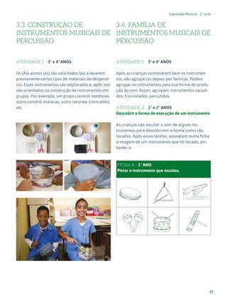 41
Expressão Musical - 1º ciclo
3.3. CONSTRUÇÃO DE
INSTRUMENTOS MUSICAIS DE
PERCUSSÃO
ATIVIDADE 1 3º e 4º ANOS
Os (As) alunos (as) são solicitados (as) a levarem
previamente vários tipos de materiais de desperdí-
cio. Esses instrumentos são explorados e, após isso
são orientados na construção de instrumentos em
grupos. Por exemplo, um grupo constrói tambores,
outro constrói maracas, outro racordai (chincalho),
etc.
3.4. FAMÍLIA DE
INSTRUMENTOS MUSICAIS DE
PERCUSSÃO
ATIVIDADE 1 3º e 4º ANOS
Após as crianças conhecerem bem os instrumen-
tos, vão agrupá-los depois por famílias. Podem
agrupar os instrumentos pela sua forma de produ-
ção do som. Assim, agrupam instrumentos sacudi-
dos, friccionados, percutidos.
ATIVIDADE 2 1º e 2º ANOS
Descobrir a forma de execução de um instrumento
As crianças vão escutar o som de alguns ins-
trumentos para descobrirem a forma como são
tocados. Após essas tarefas, assinalam numa ficha
a imagem de um instrumento que foi tocado, pin-
tando-o:
FAMÍLIA DE INSTRUMENTOS DE PERCUSSÃO
FICHA 8 - 1º ANO
Pintar o instrumento que escutou.
38 39
40 41
43
 