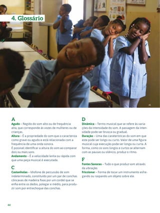 Expressão Musical - 1º ciclo
44
A
Agudo – Regido do som alto ou de frequência
alta, que corresponde às vozes de mulheres ou de
crianças.
Altura – É a propriedade do som que o caracteriza
como grave ou agudo e está relacionada com a
frequência de uma onda sonora.
É possível identificar a altura do som ao comparar
dois ou mais sons.
Andamento – É a velocidade lenta ou rápida com
que uma peça musical é executada.
C
Castanholas – Idiofone de percussão de som
indeterminado, constituído por um par de conchas
côncavas de madeira fixas por um cordel que se
enfia entre os dedos, polegar e médio, para produ-
zir som por entrechoque das conchas.
D
Dinâmica – Termo musical que se refere às varia-
ções da intensidade do som. A passagem da inten-
sidade pode ser brusca ou gradual.
Duração – Uma das caraterísticas do som em que
este pode ser longo ou curto. Valor de uma figura
musical cuja execução pode ser longa ou curta. A
forma, como os sons longos e curtos se alternam
com as pausas ou silêncio, produz o ritmo.
F
Fontes Sonoras – Tudo o que produz som através
da vibração.
Friccionar – Forma de tocar um instrumento esfre-
gando ou raspando um objeto sobre ele.
45
4. Glossário
 