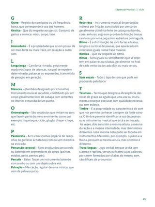 45
Expressão Musical - 1º ciclo
G
Grave – Registo do som baixo ou de frequência
baixa, que corresponde à voz dos homens.
Géstica - Que diz respeito aos gestos. Conjunto de
gestos e mimica: mãos, corpo, face.
I
Intensidade – É a propriedade que o som possui de
ser mais forte ou mais fraco, em relação a outro
som.
L
Lengalenga – Cantilena ritmada, geralmente
usada nos jogos de crianças, na qual se repetem
determinadas palavras ou expressões, transmitida
de geração em geração.
M
Maracas – (também designado por chocalho)
Instrumento musical sacudido, constituído por um
corpo geralmente feito de cabaça com sementes
no interior e munido de um punho.
O
Onomatopeia – São vocábulos que imitam os sons
que fazem parte do meio envolvente, como por
exemplo: tiquetaque, ciciar, gluglu, chape- chape,
etc.
P
Pandeireta – Arco com soalhas (espécie de tampi-
nhas de garrafas achatadas) com ou sem membra-
na esticada.
Percussão corporal – Sons produzidos percutindo
ou batendo em segmentares do corpo (palmas,
estalos, peito, pernas, pés).
Percutir – Bater. Tocar um instrumento batendo
com a mão ou com um objeto sobre ele.
Pulsação – Marcação regular de uma música, que
vem da palavra pulso.
R
Reco-reco – Instrumento musical de percussão
indireta por fricção, constituído por um corpo
geralmente cilíndrico feito de cabaça ou bambu,
com ranhuras, cujo som provém da fricção dessas
ranhuras por uma peça mais estreita e pontiaguda.
Ritmo – É a distribuição de sons fortes e fracos,
longos e curtos e de pausas, que aparecem em
intervalos iguais numa frase musical.
Rítmica – Que diz respeito ao ritmo.
Rimas – Sons iguais ou semelhantes que se repe-
tem em palavras ou sílabas, geralmente no final
de cada verso ou de cada dois ou mais versos.
S
Sons vocais – Todo o tipo de som que pode ser
produzido pela boca.
T
Tessitura – Termo que designa a abrangência das
notas do grave ao agudo que uma voz ou instru-
mento consegue executar com qualidade necessá-
ria, sem esforço.
Timbre – É a propriedade ou característica do som
que nos permite conhecer a origem da fonte sono-
ra. O timbre permite identificar a voz de pessoas
ou o instrumento musical que está a ser tocado.
Às vezes, dois sons têm a mesma altura, a mesma
duração e a mesma intensidade, mas têm timbres
diferentes. Uma mesma nota pode ser tocada em
instrumentos diferentes, por exemplo, o piano e a
flauta, possuem a mesma altura, mas o timbre é
diferente.
Trava-línguas – Jogo verbal em que se diz com
clareza e rapidez, versos ou frases cujas palavras,
por serem formadas por sílabas do mesmo som,
são difíceis de pronunciar.
 