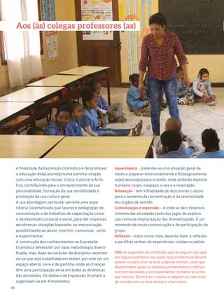 48
Expressão Dramática - 1º ciclo
A finalidade da Expressão Dramática é de promover
a educação do(a) aluno(a) numa estreita relação
com uma educação Social, Cívica, Cultural e Artís-
tica, contribuindo para o enriquecimento da sua
personalidade, formação da sua sensibilidade e
promoção da sua cultura geral.
A sua abordagem particular permite uma expe-
riência sistematizada que favorece pedagogias de
comunicação e de trabalhos de capacitação como
o de expressão corporal e vocal, para dar respostas
em diversas situações baseadas na improvisação,
possibilitando ao aluno exprimir, comunicar, sentir
e experimentar.
A construção dos conhecimentos na Expressão
Dramática deverá ter por base metodologia diversi-
ficada, mas, dado ao carácter da disciplina recomen-
da-se que seja trabalhada em atelier, por este ser um
espaço aberto, livre e de partilha, onde as crianças
têm uma participação ativa em todas as dinâmicas
das atividades. Os ateliers de Expressão Dramática
organizam-se em 4 momentos:
Aquecimento - pretende-se uma ativação geral de
modo a preparar emocionalmente e fisiologicamente
os(as) alunos(as) para a tarefa, onde poderão explorar
o próprio corpo, o espaço, a voz e a respiração.
Relaxação - tem a finalidade de descontrair o aluno
para o aumento da concentração e da sensibilidade
dos órgãos de sentido.
Comunicação e expressão – é onde se dá o desenvol-
vimento das atividades tanto dos jogos de explora-
ção como da improvisação das dramatizações. É um
momento de muita comunicação e de participação do
grupo.
Reflexão – todos numa roda, deverão fazer a reflexão
e partilhas verbais de experiências vividas no atelier.
OBS: As sugestões de atividades que se seguem são ape-
nas alguns exemplos nos quais o(a) professor(a) deverá
basear-se para criar os seus próprios ateliers, visto que
deverá saber quais os objetivos pretendidos e critérios
a serem avaliados, e principalmente conhecer a turma
que leciona. Deverá ser criativo e adaptar os exercícios
de acordo com os seus alunos e criar novos.
Aos (às) colegas professores (as)
 