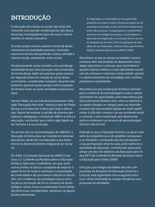 INTRODUÇÃO
A educação da criança no campo das artes tem
merecido uma opinião consensual dos (as) educa-
dores (as), investigadores (as) e de outros interve-
nientes no campo educativo.
As artes proporcionam ocasiões únicas de desen-
volvimento de qualidades pessoais, nomeada-
mente em termos de expressão criativa, atitudes e
valores sociais, autoestima, entre outras.
Paradoxalmente, existe também uma opinião ge-
neralizada de que esta educação não é orientada
de forma eficaz, dado que aparece quase sempre
em segundo plano em relação às outras áreas
curriculares, consideradas nucleares. Quando está
presente, aparece quase sempre como ocupação
de tempos livres ou como atividades extracurricu-
lares.
Herbert Read, na sua tese de doutoramento intitu-
lada “Educação Pela Arte”, retoma a tese de Platão
de que a arte deve ser a base para toda a educa-
ção. Depois de analisar a opinião de diversos pen-
sadores e pedagogos, começa por definir a arte e a
educação, concluindo que a arte é algo ligado ao
ser humano e à sua evolução.
De acordo com as recomendações da UNESCO, a
Educação Artística deve ser inserida nos sistemas
educativos, tendo em consideração a sua impor-
tância no desenvolvimento integral do ser huma-
no.
Em 2006, a Comissão Nacional da UNESCO rea-
lizou a 1ª Conferência Mundial sobre a Educação
Artística. Após essa Conferência, em que, entre
outros pontos, se lançou a proposta de explorar o
papel da EA de modo a satisfazer a necessidade
de criatividade e de consciência cultural no século
XXI, com incidência nas estratégias para a intro-
dução ou promoção da EA no contexto de apren-
dizagem, várias outras considerações foram feitas.
De entre essas considerações, destacam-se alguns
pontos pertinentes:
A imaginação, a criatividade e a inovação estão
presentes em todos os seres humanos e podem ser ali-
mentadas e aplicadas. Existe uma forte relação entre
estes três processos. A imaginação é a característica
distintiva da inteligência humana, a criatividade é a
aplicação da imaginação e a inovação fecha o proces-
so, fazendo uso do juízo crítico na aplicação de uma
ideia. (Sir Ken Robinson), in Roteiro Educação Artística
Edição Comissão Nacional da UNESCO 2006.
Reconhece-se que as nossas sociedades contem-
porâneas têm necessidade de desenvolver estra-
tégias educativas e culturais, que transmitam e
apoiem valores estéticos e uma identidade suscetí-
veis de promover e valorizar a diversidade cultural
e o desenvolvimento de sociedades sem conflitos,
prósperas e sustentáveis;
Reconhece-se que a Educação Artística contribui
para a melhoria da aprendizagem e para o desen-
volvimento de capacidades, pela importância que
dá às estruturas flexíveis (tais como as matérias e
os papéis situados no tempo), pela sua importân-
cia para o(a) educando(a) (ligada de modo signifi-
cativo à vida das crianças e ao seu ambiente social
e cultural), e pela cooperação que desenvolve
entre os sistemas e os recursos de aprendizagem
formal e não formal;
Entende-se que a Educação Artística, ao gerar uma
série de competências e de aptidões transversais
e ao fomentar a motivação dos (as) estudantes e
a sua participação ativa na aula, pode melhorar a
qualidade da educação, contribuindo assim para
atingir um dos seis objetivos da Educação para To-
dos (EPT) da Conferência Mundial de Dacar sobre
a Educação para Todos (2000);
Este guia, que integra atividades das três com-
ponentes da disciplina de Educação Artística e
Cultural, está organizado com a seguinte estru-
tura: Linhas Orientadoras e Áreas Temáticas com
propostas de atividades.
 