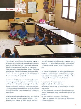49
Expressão Dramática - 1º ciclo
46
Introdução
Este guia tem como objetivo fundamental auxiliar o
professor na sua prática pedagógica, fazendo uso da
metodologia da Expressão Dramática, que assenta
essencialmente na prática através de exercícios/
jogos dramáticos organizados em ateliers, com base
nos objetivos, que se pretende desenvolver com os
alunos, bem como no grau de complexidade de acor-
do com o seu nível de escolaridade.
Encontra-se dividido por áreas temáticas de acordo
com as linguagens da expressão dramática. Em cada
unidade, para além da fundamentação da referida
linguagem, também apresenta propostas metodoló-
gicas com atividades que poderão ser desenvolvidas
nos referidos atelier´s, de modo a atingir os objetivos
pretendidos.
Relativamente à avaliação esta deverá ser criteriosa,
ou seja, a avaliação em Expressão Dramática não
pode basear-se apenas no gosto pessoal do(a) pro
fessor(a), mas deve estar fundamentada em critérios
definidos. Os conceitos emitidos pelo(a) professor(a)
não devem ser meramente quantitativos/qualitati-
vos.
No fim de cada momento de realização dos projetos
artísticos dramáticos, deve ser feita uma avaliação
baseada em critérios previamente definidos e orde-
nados, conforme o grau de complexidade.
Esses critérios devem ser relativos a:
1. Observação de aulas (ateliers);
2. Aplicação das técnicas de comunicação em jogos
dramáticos;
3. Participação/Apresentação individual ou em gru-
pos, em situações de jogos dramáticos propostos nos
ateliers;
4. Participação nos momentos de reflexão;
5. Atenção, observação e concentração, espontanei-
dade e criatividade.
 