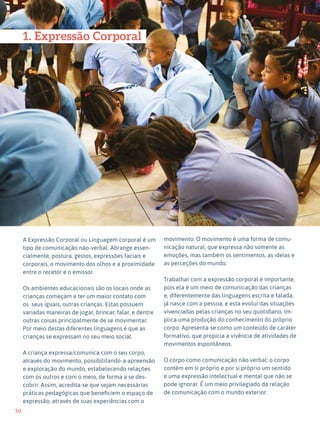 50
Expressão Dramática - 1º ciclo
47
1. Expressão Corporal
A Expressão Corporal ou Linguagem corporal é um
tipo de comunicação não-verbal. Abrange essen-
cialmente, postura, gestos, expressões faciais e
corporais, o movimento dos olhos e a proximidade
entre o recetor e o emissor.
Os ambientes educacionais são os locais onde as
crianças começam a ter um maior contato com
os seus iguais, outras crianças. Estas possuem
variadas maneiras de jogar, brincar, falar, e dentre
outras coisas principalmente de se movimentar.
Por meio destas diferentes linguagens é que as
crianças se expressam no seu meio social.
A criança expressa/comunica com o seu corpo,
através do movimento, possibilitando-a apreensão
e exploração do mundo, estabelecendo relações
com os outros e com o meio, de forma a se des-
cobrir. Assim, acredita-se que sejam necessárias
práticas pedagógicas que beneficiem o espaço de
expressão, através de suas experiências com o
movimento. O movimento é uma forma de comu-
nicação natural, que expressa não somente as
emoções, mas também os sentimentos, as ideias e
as perceções do mundo.
Trabalhar com a expressão corporal é importante,
pois ela é um meio de comunicação das crianças
e, diferentemente das linguagens escrita e falada,
já nasce com a pessoa, e esta evolui das situações
vivenciadas pelas crianças no seu quotidiano. Im-
plica uma produção do conhecimento do próprio
corpo. Apresenta-se como um conteúdo de caráter
formativo, que propicia a vivência de atividades de
movimentos espontâneos.
O corpo como comunicação não verbal: o corpo
contém em si próprio e por si próprio um sentido
e uma expressão intelectual e mental que não se
pode ignorar. É um meio privilegiado da relação
de comunicação com o mundo exterior.
 