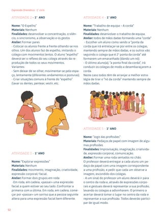 52
Expressão Dramática - 1º ciclo
ATIVIDADE 2 – 1º ANO
Nome: “O Espelho”
Materiais: Nenhum
Finalidades: desenvolver a concentração, o silên-
cio, o sincronismo, a observação e os gestos
Atelier: Formar pares
- Colocar os alunos frente a frente olhando-se nos
olhos. Um dos alunos faz de espelho, imitando o
colega com movimentos lentos. O aluno “espelho”
deverá ser o reflexo do seu colega através da re-
produção de todos os seus movimentos.
Variantes:
- Sem deixar de se olhar, movimentar-se pelo espa-
ço, lentamente (diferentes andamentos e posturas);
- Criar situações comuns à frente do “espelho”
(lavar os dentes, pentear, vestir, etc.
ATIVIDADE 3 – 1º ANO
Nome: “Explorar expressões”
Materiais: Nenhum
Finalidades: movimento, imaginação, criatividade,
expressão corporal/ facial.
Atelier: Formar dois grupos em roda
-Em roda, em cadeia, «passar» uma expressão
facial a quem estiver ao seu lado. Confrontar a
primeira com a última. Em roda, em cadeia, come-
çar por «passar» um sorriso que a pessoa seguinte
altera para uma expressão facial bem diferente.
ATIVIDADE 4 – 1º ANO
Nome: “Trabalho de equipa – A corda”
Materiais: Nenhum
Finalidades: desenvolver o trabalho de equipa.
Atelier: todos de mãos dadas formando uma “corda”
- Escolher um aluno como sendo a “ponta da
corda que irá entrelaçar-se por entre os colegas,
mantendo sempre de mãos dadas, e os outros vão
seguindo o colega que é 2ª ponta da corda” até
formarem um emaranhado (dando um nó).
- O último aluno(a), “a ponta final da corda”, irá
conduzir os colegas de modo a desembaraçarem a
corda.
Neste caso todos têm de arranjar a melhor estra-
tégia de tirar o “nó da corda” mantendo sempre de
mãos dadas.
ATIVIDADE 5 – 1º ANO
Nome: “Jogo das profissões”
Materiais: Pedaços de papel com imagem de algu-
mas profissões
Finalidades: Improvisação, imaginação, criativida-
de, expressão corporal, comunicação.
Atelier: Formar uma roda sentados no chão.
O professor deverá entregar a cada aluno um pe-
daço de papel com uma imagem correspondente
a uma profissão, e pedir que cada um observe a
imagem, escondido dos colegas.
- A um sinal do professor um aluno deverá ir para
o centro da roda e, através de expressões corpo-
rais e gestuais deverá representar a sua profissão,
levando os colegas a adivinharem. O primeiro a
acertar deverá tomar o lugar no centro da roda e
representar a sua profissão. Todos deverão partici-
par de igual modo.
 