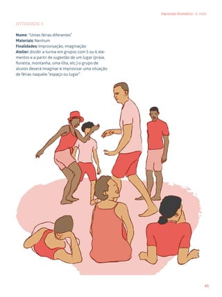 65
Expressão Dramática - 1º ciclo
ATIVIDADE 4
Nome: “Umas férias diferentes”
Materiais: Nenhum
Finalidades: Improvisação, imaginação
Atelier: dividir a turma em grupos com 5 ou 6 ele-
mentos e a partir de sugestão de um lugar (praia,
floresta, montanha, uma ilha, etc.) o grupo de
alunos deverá imaginar e improvisar uma situação
de férias naquele “espaço ou lugar”.
 