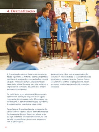 66
Expressão Dramática - 1º ciclo
52
4. Dramatização
A Dramatização não terá de ser uma reprodução
fiel do argumento. A história é apenas um ponto de
partida da dramatização e nunca alvo fixo e imutá-
vel que é necessário cumprir. Os(as) alunos(as)
deverão ter inteira liberdade para interpretarem e
improvisarem na maioria das vezes e de a repre-
sentarem como desejam.
Na maioria das vezes a improvisação do momen-
to enriquece a atuação, chegando a dar lugar a
representações por vezes, muito diferentes da his-
tória original. É a criatividade em ação e, portanto,
é procedimento a incentivar e não a cortar.
Para chegar a Dramatizações o(a) professor(a) de-
verá incentivar o contar e ouvir de muitas histórias.
Neste caso o(a) docente deverá ser ativo a ação,
ou seja, pode fazer leituras dramatizadas, na sala
de aula, recorrendo aos alunos para representa-
rem as personagens.
A dramatização não é teatro, pois convém não
confundir. A necessidade de se fazer referência às
semelhanças e diferenças entre Teatro e Expres-
são Dramática justifica-se porque existe, no sen-
so comum, tendência para confundir essas duas
atividades.
 