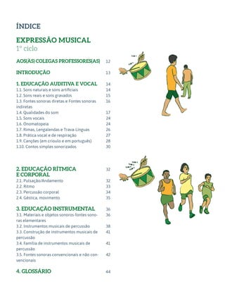 ÍNDICE
EXPRESSÃO MUSICAL
1º ciclo
AOS(ÀS) COLEGAS PROFESSORES(AS)
INTRODUÇÃO
1. EDUCAÇÃO AUDITIVA E VOCAL
1.1. Sons naturais e sons artificiais
1.2. Sons reais e sons gravados
1.3. Fontes sonoras diretas e Fontes sonoras
indiretas
1.4. Qualidades do som
1.5. Sons vocais
1.6. Onomatopeia
1.7. Rimas, Lengalendas e Trava-Línguas
1.8. Prática vocal e de respiração
1.9. Canções (em crioulo e em português)
1.10. Contos simples sonorizados
2. EDUCAÇÃO RÍTMICA
E CORPORAL
2.1. Pulsação/Andamento
2.2. Ritmo
2.3. Percussão corporal
2.4. Géstica, movimento
3. EDUCAÇÃO INSTRUMENTAL
3.1. Materiais e objetos sonoros-fontes sono-
ras elementares
3.2. Instrumentos musicais de percussão
3.3. Construção de instrumentos musicais de
percussão
3.4. Família de instrumentos musicais de
percussão
3.5. Fontes sonoras convencionais e não con-
vencionais
4. GLOSSÁRIO
12
13
14
14
15
16
17
24
24
26
27
28
30
32
32
33
34
35
36
36
38
41
41
42
44
 