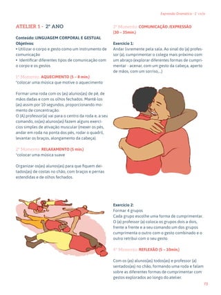 73
Expressão Dramática - 1º ciclo
ATELIER 1 - 2º ANO
Conteúdo: LINGUAGEM CORPORAL E GESTUAL
Objetivos:
• Utilizar o corpo e gesto como um instrumento de
comunicação
• Identificar diferentes tipos de comunicação com
o corpo e os gestos
1º Momento: AQUECIMENTO (5 – 8 min.)
*colocar uma música que motive o aquecimento
Formar uma roda com os (as) alunos(as) de pé, de
mãos dadas e com os olhos fechados. Mantê-los
(as) assim por 10 segundos, proporcionando mo-
mento de concentração.
O (A) professor(a) vai para o centro da roda e, a seu
comando, os(as) alunos(as) fazem alguns exercí-
cios simples de ativação muscular (mexer os pés,
andar em roda na ponta dos pés, rodar o quadril,
levantar os braços, alongamento da cabeça).
2º Momento: RELAXAMENTO (5 min.)
*colocar uma música suave
Organizar os(as) alunos(as) para que fiquem dei-
tados(as) de costas no chão, com braços e pernas
estendidas e de olhos fechados.
3º Momento: COMUNICAÇÃO /EXPRESSÃO
(30 – 35min.)
Exercício 1:
Andar livremente pela sala. Ao sinal do (a) profes-
sor (a), cumprimentar o colega mais próximo com
um abraço (explorar diferentes formas de cumpri-
mentar - acenar, com um gesto da cabeça, aperto
de mãos, com um sorriso,…)
Exercício 2:
Formar 4 grupos
Cada grupo escolhe uma forma de cumprimentar.
O (a) professor (a) coloca os grupos dois a dois,
frente a frente e a seu comando um dos grupos
cumprimenta o outro com o gesto combinado e o
outro retribui com o seu gesto.
4º Momento: REFLEXÃO (5 – 10min.)
Com os (as) alunos(as) todos(as) e professor (a)
sentados(as) no chão, formando uma roda e falam
sobre as diferentes formas de cumprimentar com
gestos explorados ao longo do atelier.
 