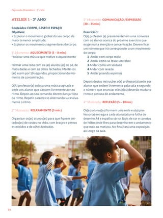 74
Expressão Dramática - 1º ciclo
ATELIER 1 - 3º ANO
Conteúdos: CORPO, GESTO E ESPAÇO
Objetivos:
• Explorar o movimento global do seu corpo da
maior à menor amplitude;
• Explorar os movimentos segmentares do corpo.
1º Momento: AQUECIMENTO (5 – 8 min.)
*colocar uma música que motive o aquecimento
Formar uma roda com os (as) alunos (as) de pé, de
mãos dadas e com os olhos fechados. Mantê-los
(as) assim por 10 segundos, proporcionando mo-
mento de concentração.
O(A) professor(a) coloca uma música agitada e
pede aos alunos que dancem livremente ao seu
ritmo. Depois ao seu comando devem dançar fora
do ritmo. Repetir o exercício alternando sucessiva-
mente o ritmo.
2º Momento: RELAXAMENTO (5 min.)
Organizar os(as) alunos(as) para que fiquem dei-
tados(as) de costas no chão, com braços e pernas
estendidos e de olhos fechados.
3º Momento: COMUNICAÇÃO /EXPRESSÃO
(30 – 35min.)
Exercício 1:
O(a) professor (a) previamente tem uma conversa
com os alunos acerca do próximo exercício que
exige muita atenção e concentração. Devem fixar
um número que irá corresponder a um movimento
do corpo:
1 Andar com corpo mole
2 Andar como se fosse um robot
3 Andar como um soldado
4 Andar com leveza
5 Andar pisando espinhos
Depois destas instruções o(a) professor(a) pede aos
alunos que andem livremente pela sala e segundo
o número que anunciar eles(elas) deverão mudar o
ritmo e postura de andamento.
4º Momento: REFLEXÃO (5 – 10min.)
Os(as) alunos(as) formam uma roda e o(a) pro-
fessor(a) entrega a cada aluno (a) uma folha de
desenho A4 e espalha vários lápis de cor e canetas
de feltro pede-lhes para desenharem o andamento
que mais os motivou. No final fará uma exposição
ao longo da sala.
62
 