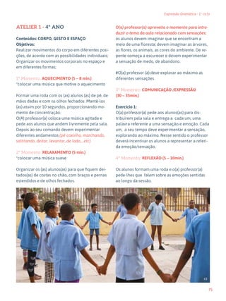 75
Expressão Dramática - 1º ciclo
ATELIER 1 - 4º ANO
Conteúdos: CORPO, GESTO E ESPAÇO
Objetivos:
Realizar movimentos do corpo em diferentes posi-
ções, de acordo com as possibilidades individuais;
Organizar os movimentos corporais no espaço e
em diferentes formas;
1º Momento: AQUECIMENTO (5 – 8 min.)
*colocar uma música que motive o aquecimento
Formar uma roda com os (as) alunos (as) de pé, de
mãos dadas e com os olhos fechados. Mantê-los
(as) assim por 10 segundos, proporcionando mo-
mento de concentração.
O(A) professor(a) coloca uma música agitada e
pede aos alunos que andem livremente pela sala.
Depois ao seu comando devem experimentar
diferentes andamentos (pé coxinho, marchando,
saltitando, deitar, levantar, de lado,…etc)
2º Momento: RELAXAMENTO (5 min.)
*colocar uma música suave
Organizar os (as) alunos(as) para que fiquem dei-
tados(as) de costas no chão, com braços e pernas
estendidos e de olhos fechados.
O(a) professor(a) aproveita o momento para intro-
duzir o tema da aula relacionado com sensações:
os alunos devem imaginar que se encontram a
meio de uma floresta; devem imaginar as árvores,
as flores, os animais, as cores do ambiente. De re-
pente começa a escurecer e devem experimentar
a sensação de medo, de abandono.
#O(a) professor (a) deve explorar ao máximo as
diferentes sensações
3º Momento: COMUNICAÇÃO /EXPRESSÃO
(30 – 35min.)
Exercício 1:
O(a) professor(a) pede aos alunos(as) para dis-
tribuírem pela sala e entrega a cada um, uma
palavra referente a uma sensação e emoção. Cada
um, a seu tempo deve experimentar a sensação,
explorando ao máximo. Nesse sentido o professor
deverá incentivar os alunos a representar a referi-
da emoção/sensação.
4º Momento: REFLEXÃO (5 – 10min.)
Os alunos formam uma roda e o(a) professor(a)
pede-lhes que falem sobre as emoções sentidas
ao longo da sessão.
63
 