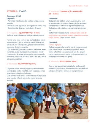 77
Expressão Dramática - 1º ciclo
ATELIER2 - 2º ANO
Conteúdos: A VOZ
Objetivos:
• Participar na elaboração oral de uma pequena
história;
• Produzir sons orgânicos e inorgânicos com a voz;
• Experimentar diversas variedades de sons;
1º Momento – AQUECIMENTO (5 – 8 min.)
*colocar uma música que motive o aquecimento
Formar uma roda com os (as) alunos (as) de pé, de
mãos dadas e com os olhos fechados. Mantê-los
(as) assim por 10 segundos, proporcionando-lhes
momento de concentração.
O(A) professor(a) vai para o centro da roda e, a seu
comando, os(as) alunos(as) fazem alguns exercí-
cios simples de ativação muscular como andar li-
vremente pela sala; andar na ponta dos pés; andar
pé-coxinho; saltitar.
2º Momento: RELAXAMENTO (5 min.)
Organizar os(as) alunos(as) para que fiquem dei-
tados(as) de costas no chão, com braços e pernas
estendioas e de olhos fechados.
O (a) professor (a) entoa com uma voz muito suave
uma canção infantil que tenha como tema os
animais.
3º Momento: COMUNICAÇÃO /EXPRESSÃO
(30 – 35min.)
Exercício 1:
O(a) professor (a) tem uma breve conversa com
os alunos acerca do tema da canção (os animais)
como forma de introduzir o próximo exercício.
Cada aluno irá escolher o seu animal a represen-
tar.
De forma livre cada aluno, andando pela sala, de-
verá imitar o seu animal (andar, movimentar com o
corpo, dormir…) sem utilizar o som.
Exercício 2:
Formar 4 grupos
Cada grupo escolhe uma forma de cumprimentar.
O (a) professor (a) coloca os grupos dois a dois,
frente a frente e a seu comando um dos grupos
cumprimento o outro com o gesto combinado e o
outro retribui com o seu gesto.
4º Momento: REFLEXÃO (5 – 10min.)
Com os (as) alunos (as) todos (as) e professor(a)
sentados (as) no chão, formando uma roda e falam
sobre as diferentes formas de cumprimentar.
66
 